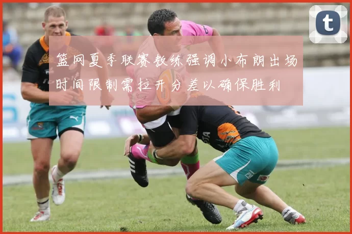 篮网夏季联赛教练强调小布朗出场时间限制需拉开分差以确保胜利