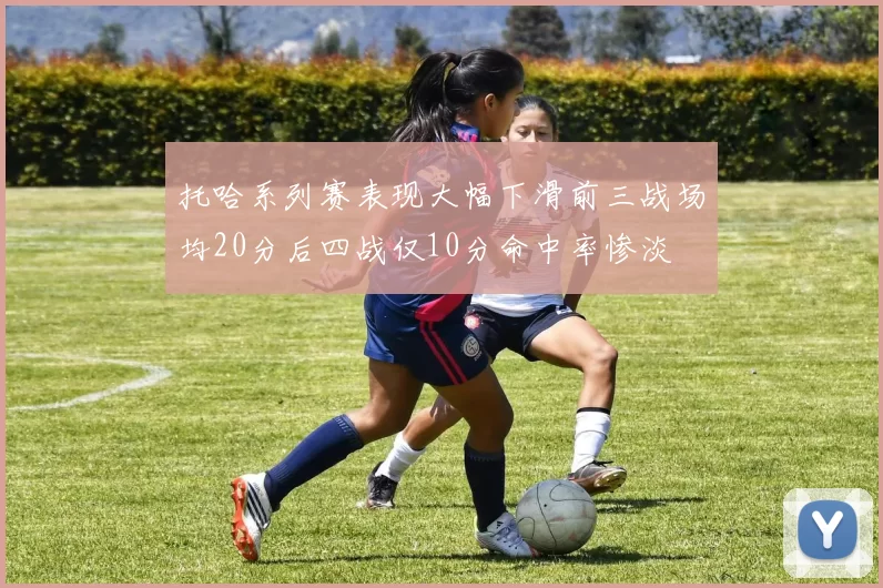 托哈系列赛表现大幅下滑前三战场均20分后四战仅10分命中率惨淡