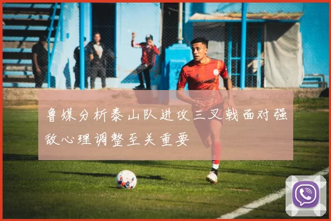 鲁媒分析泰山队进攻三叉戟面对强敌心理调整至关重要