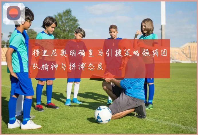 穆里尼奥明确皇马引援策略强调团队精神与拼搏态度