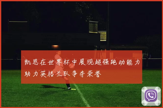 凯恩在世界杯中展现超强跑动能力助力英格兰队争夺荣誉