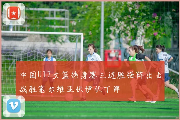 中国U17女篮热身赛三连胜强阵出击战胜塞尔维亚伏伊伏丁那