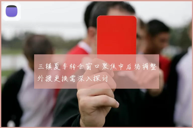 三镇夏季转会窗口聚焦中后场调整外援更换需深入探讨