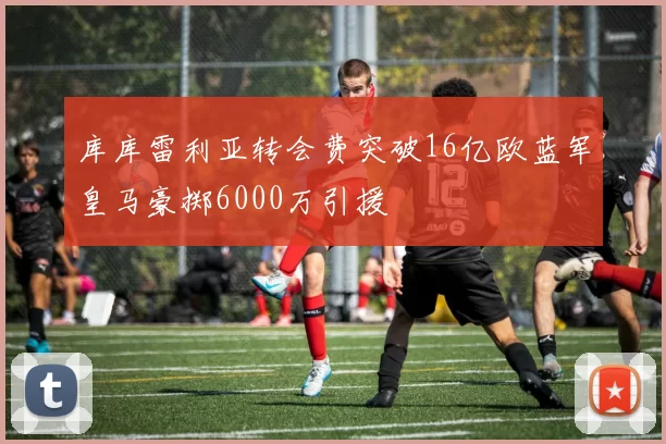 库库雷利亚转会费突破16亿欧蓝军皇马豪掷6000万引援