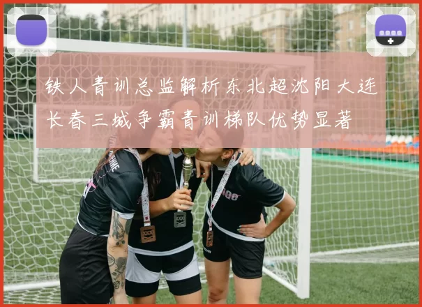 铁人青训总监解析东北超沈阳大连长春三城争霸青训梯队优势显著
