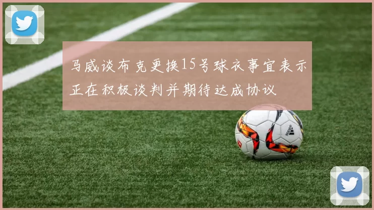 马威谈布克更换15号球衣事宜表示正在积极谈判并期待达成协议