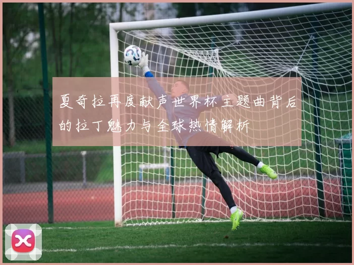 夏奇拉再度献声世界杯主题曲背后的拉丁魅力与全球热情解析