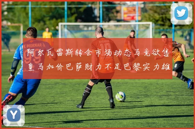 阿尔瓦雷斯转会市场动态马竞欲售皇马加价巴萨财力不足巴黎实力雄厚