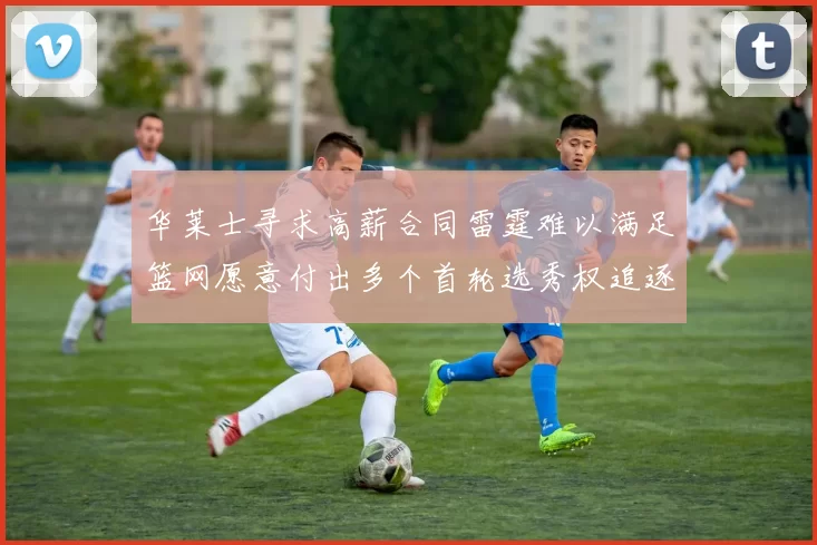 华莱士寻求高薪合同雷霆难以满足篮网愿意付出多个首轮选秀权追逐