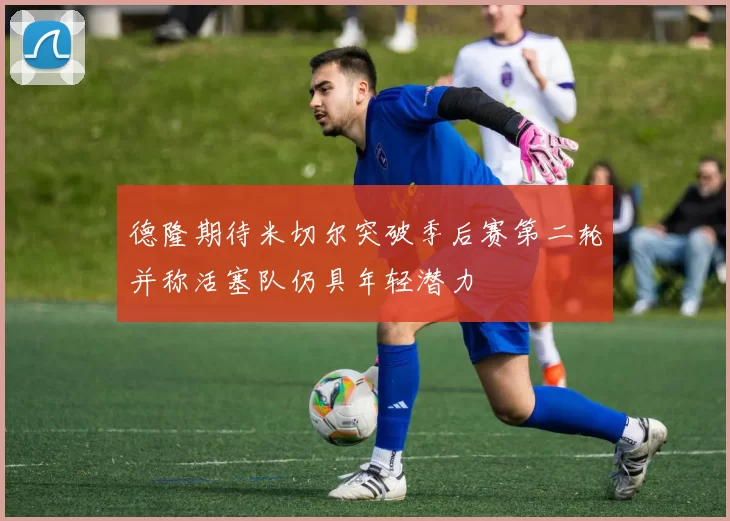 德隆期待米切尔突破季后赛第二轮并称活塞队仍具年轻潜力