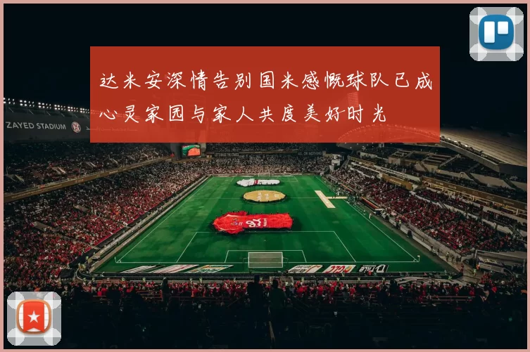 达米安深情告别国米感慨球队已成心灵家园与家人共度美好时光