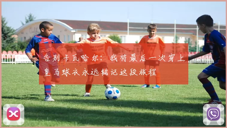 告别卡瓦哈尔：我将最后一次穿上皇马球衣永远铭记这段旅程