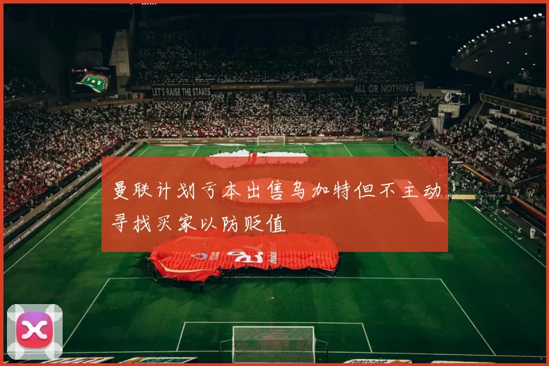 曼联计划亏本出售乌加特但不主动寻找买家以防贬值