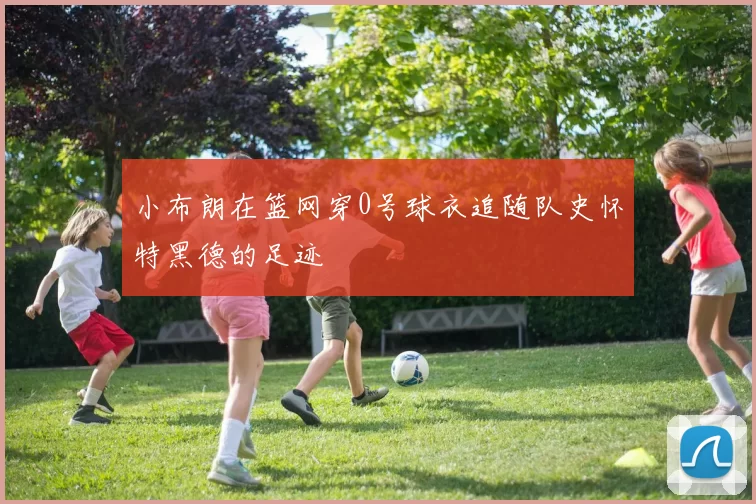 小布朗在篮网穿0号球衣追随队史怀特黑德的足迹