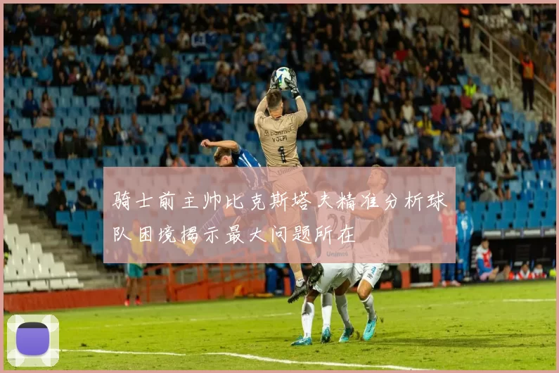 骑士前主帅比克斯塔夫精准分析球队困境揭示最大问题所在