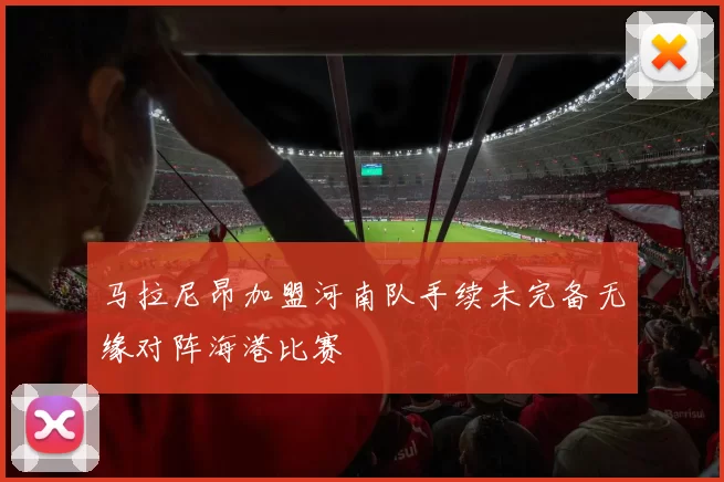 马拉尼昂加盟河南队手续未完备无缘对阵海港比赛