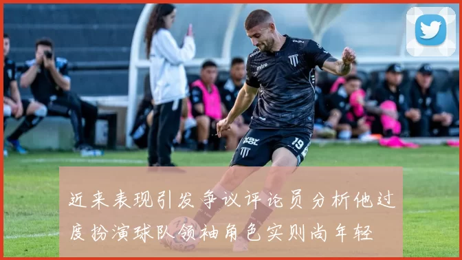 近来表现引发争议评论员分析他过度扮演球队领袖角色实则尚年轻