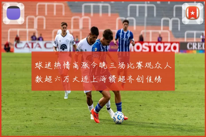 球迷热情高涨今晚三场比赛观众人数超六万大连上海赣超齐创佳绩